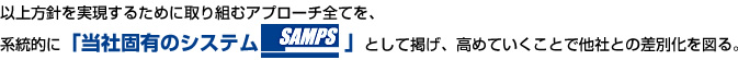 以上方針を実現するために取り組むアプローチ全てを、系統的に「当社固有のシステムSAMPS」として掲げ、高めていくことで他社との差別化を図る。