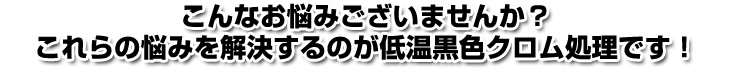 こんなお悩みございませんか？これらの悩みを解決するのが低温黒色クロム処理です！